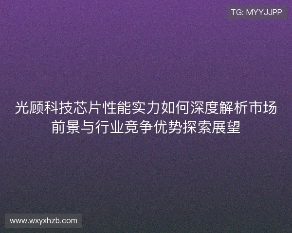 光顾科技芯片性能实力如何深度解析市场前景与行业竞争优势探索展望